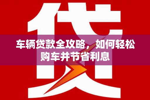 德保车辆贷款全攻略，如何轻松购车并节省利息